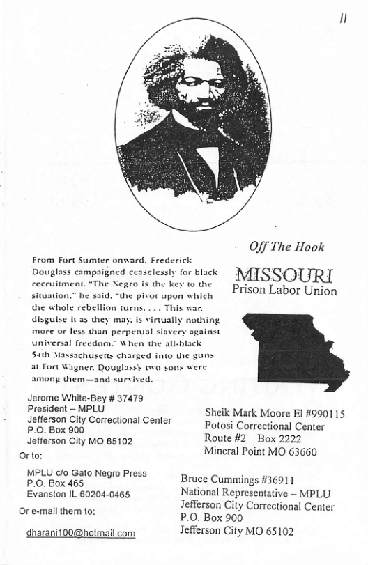 Erom Fort Sumter onward, Frede Douglass campaigned ceaselessly for black recruitment. “The Negro is the key ( the siwation.” he said. “the pivot upon which the whole rebellion rurns. . .. This war. disguise it a5 they may. is virally nothing more or less than perpetual slavery against universal freedom.” When the all-black Sath Massachusers charged into the g at Fort Wagner. Douglasss two sons were.  among them —and survived.  Jerome White-Bey # 37479  /]  Off The Hook  MISSOURI  Prison Labor Union  President ~ MPLU Sheik Mark Moore El #990115  Jefferson City Correctional Center P.O. Box 900  Potosi Correctional Center  Jefferson City MO 65102 Route #2 Box 2222 < Mineral Point MO 63660 Or to: MPLU c/o Gato Negro Press x MPL oo o Bruce Cummings #36911 Evancton 1L 60204 0405 National Representative ~ MPLU Bl n Jefferson City Correctional Center v emeRinomile: P.0. Box 900  dharani100@holmail.com Jefferson City MO 65102 